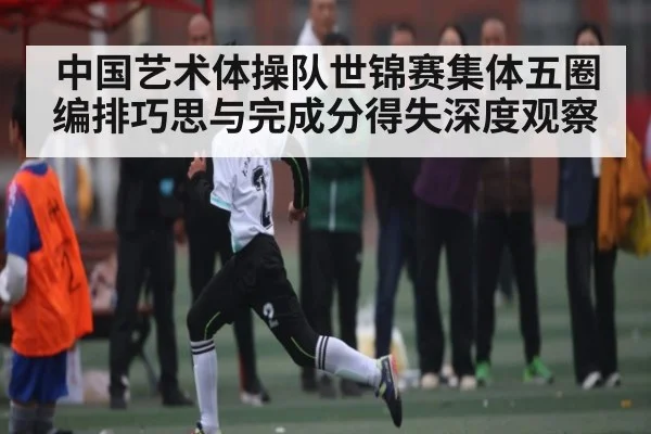 中国艺术体操队世锦赛集体五圈编排巧思与完成分得失深度观察