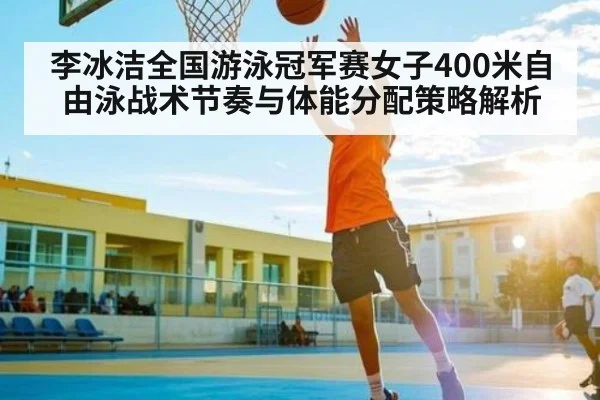李冰洁全国游泳冠军赛女子400米自由泳战术节奏与体能分配策略解析
