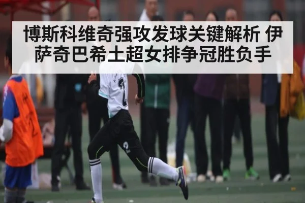 博斯科维奇强攻发球关键解析 伊萨奇巴希土超女排争冠胜负手