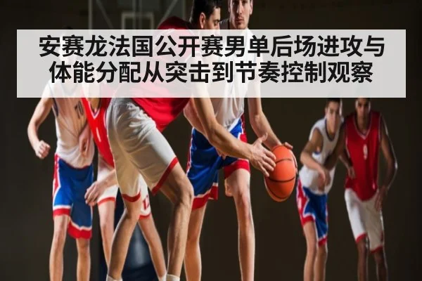 安赛龙法国公开赛男单后场进攻与体能分配从突击到节奏控制观察